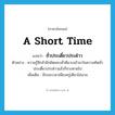 a short time แปลว่า?, คำศัพท์ภาษาอังกฤษ a short time แปลว่า ชั่วประเดี๋ยวประด๋าว ประเภท ADV ตัวอย่าง ความรู้สึกสำนึกผิดชอบชั่วดีแวบเข้ามาในความคิดชั่วประเดี๋ยวประด๋าวแล้วก็จางหายไป เพิ่มเติม มีระยะเวลาเพียงครู่เดียวไม่นาน หมวด ADV