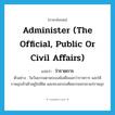 administer (the official, public or civil affairs) แปลว่า?, คำศัพท์ภาษาอังกฤษ administer (the official, public or civil affairs) แปลว่า ว่าราชการ ประเภท V ตัวอย่าง ในวันธรรมดาพระองค์เสด็จออกว่าราชการ และให้ราษฎรเข้าเฝ้าอยู่ใกล้ชิด และทรงอบรมศีลธรรมจรรยาแก่ราษฎร หมวด V