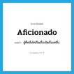 aficionado แปลว่า?, คำศัพท์ภาษาอังกฤษ aficionado แปลว่า ผู้ที่คลั่งไคล้ในเรื่องใดเรื่องหนึ่ง ประเภท N หมวด N