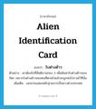 alien identification card แปลว่า? คำศัพท์ในกลุ่มประเภท N, คำศัพท์ภาษาอังกฤษ alien identification card แปลว่า ใบต่างด้าว ประเภท N ตัวอย่าง เขาต้องไปที่สันติบาลกอง 3 เพื่อค้นหาใบต่างด้าวของบิดา เพราะใบต่างด้าวของคนที่ตายไปแล้วจะถูกส่งไปรวมไว้ที่นั่น เพิ่มเติม เอกสารแสดงหลักฐานการเป็นชาวต่างประเทศ หมวด N