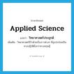 applied science แปลว่า?, คำศัพท์ภาษาอังกฤษ applied science แปลว่า วิทยาศาสตร์ประยุกต์ ประเภท N เพิ่มเติม วิทยาศาสตร์ที่ว่าด้วยเรื่องราวต่างๆ ที่มุ่งประโยชน์ในทางปฏิบัติยิ่งกว่าทางทฤษฎี หมวด N