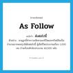 as follow แปลว่า?, คำศัพท์ภาษาอังกฤษ as follow แปลว่า ดังต่อไปนี้ ประเภท DET ตัวอย่าง พายุลูกนี้ทำความเสียหายแก่ชีวิตและทรัพย์สินเป็นจำนวนมากพอสรุปได้ดังต่อไปนี้ ผู้เสียชีวิตประมาณเกือบ 1,000 คน บ้านเรือนหักพังประมาณ 40,000 หลัง หมวด DET