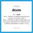 atom แปลว่า?, คำศัพท์ภาษาอังกฤษ atom แปลว่า อะตอม ประเภท N ตัวอย่าง เดิมทีโลกของเราไม่มีสิ่งมีชีวิตอาศัยอยู่ มีแต่อะตอมของธาตุต่างๆ ที่รวมกันเป็นสารเคมีต่างๆ เพิ่มเติม ส่วนที่เล็กที่สุดของธาตุซึ่งเข้าทำปฏิกิริยาเคมีได้ อะตอมประกอบด้วยอนุภาคมูลฐานที่สำคัญ คือ นิวเคลียสเป็นแกนกลางและมีอิเล็กตรอนเคลื่อนที่อยู่โดยรอบ, เดิมเรียกว่า ปรมาณู หมวด N