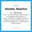 atomic reactor แปลว่า?, คำศัพท์ภาษาอังกฤษ atomic reactor แปลว่า ปฏิกรณ์ปรมาณู ประเภท N ตัวอย่าง ขีปนาวุธนำวิถีของสหรัฐจะถล่มเป้าหมายใหญ่คือฐานเรดาร์และศูนย์สื่อสารโรงไฟฟ้าปฏิกรณ์ปรมาณู เพิ่มเติม เครื่องที่ใช้สำหรับก่อให้เกิดปฏิกิริยาแตกสลายทางนิวเคลียร์อย่างสม่ำเสมอและควบคุมได้ เพื่อผลิตพลังงาน สารกัมมันตรังสี เครื่องชนิดนี้มีหลายแบบ และใช้เชื้อเพลิงนิวเคลียร์ซึ่งมักเป็นแท่งยูเรเนียม หมวด N