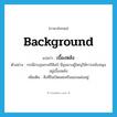 background แปลว่า?, คำศัพท์ภาษาอังกฤษ background แปลว่า เบื้องหลัง ประเภท N ตัวอย่าง กรณีกบฎพระศรีศิลป์ มีขุนนางผู้ใหญ่ให้การสนับสนุนอยู่เบื้องหลัง เพิ่มเติม สิ่งที่ไม่เปิดเผยหรือแอบแฝงอยู่ หมวด N