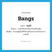 bangs แปลว่า?, คำศัพท์ภาษาอังกฤษ bangs แปลว่า ผมม้า ประเภท N ตัวอย่าง เธอยังไว้ผมม้าเฉียบกริบเหมือนเดิม เพิ่มเติม ทรงผมผู้หญิงที่หวีส่วนหนึ่งลงมาปรกหน้าผากราวระดับคิ้ว หมวด N