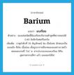 barium แปลว่า?, คำศัพท์ภาษาอังกฤษ barium แปลว่า แบเรียม ประเภท N ตัวอย่าง ของเล่นชนิดนี้มีแบเรียมปริมาณต่ำสุดที่ตรวจสอบได้ 0.40 มิลลิกรัมต่อกิโลกรัม เพิ่มเติม ธาตุลำดับที่ 56 สัญลักษณ์ Ba เป็นโลหะ ลักษณะเป็นของแข็ง สีเงิน เนื้ออ่อน เมื่อถูกอากาศสีจะหมองลงอย่างรวดเร็ว หลอมละลายที่ 714 ํ ซ. สารประกอบของแบเรียม ใช้ในอุตสาหกรรมสีทา แก้ว และดอกไม้ไฟ หมวด N