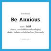 be anxious แปลว่า?, คำศัพท์ภาษาอังกฤษ be anxious แปลว่า ใจไม่ดี ประเภท V ตัวอย่าง เธอใจไม่ดีที่เห็นเขาเพลี่ยงพล้ำคู่ต่อสู้ เพิ่มเติม ใจเสียเพราะกลัวหรือวิตกกังวล, รู้สึกหวาดหวั่น หมวด V