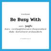 be busy with แปลว่า?, คำศัพท์ภาษาอังกฤษ be busy with แปลว่า วุ่นอยู่กับ ประเภท V ตัวอย่าง อาจารย์วุ่นอยู่กับกิจกรรมต่างๆ เกือบทุกปลายสัปดาห์ เพิ่มเติม ต้องทำอะไรหลายๆ อย่างในขณะเดียวกัน หมวด V