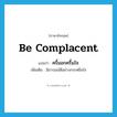 be complacent แปลว่า?, คำศัพท์ภาษาอังกฤษ be complacent แปลว่า ครึ้มอกครึ้มใจ ประเภท V เพิ่มเติม มีอารมณ์ดีอย่างกระหยิ่มใจ หมวด V