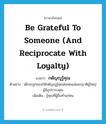 be grateful to someone (and reciprocate with loyalty) แปลว่า?, คำศัพท์ภาษาอังกฤษ be grateful to someone (and reciprocate with loyalty) แปลว่า กตัญญูรู้คุณ ประเภท V ตัวอย่าง เด็กจะถูกสอนให้กตัญญูรู้คุณต่อพ่อแม่และญาติผู้ใหญ่ผู้มีอุปการะคุณ เพิ่มเติม รู้คุณที่ผู้อื่นทำแก่ตน หมวด V