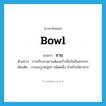 bowl แปลว่า?, คำศัพท์ภาษาอังกฤษ bowl แปลว่า ชาม ประเภท N ตัวอย่าง การเก็บจานชามต้องคว่ำเพื่อกันสิ่งสกปรก เพิ่มเติม ภาชนะรูปคลุ่มๆ ชนิดหนึ่ง สำหรับใส่อาหาร หมวด N