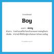 boy แปลว่า?, คำศัพท์ภาษาอังกฤษ boy แปลว่า พ่อหนู ประเภท N ตัวอย่าง ใบหน้าของตรีนับวันจะอ้วนกลมเพราะพ่อหนูกินเก่ง เพิ่มเติม คำนำหน้าที่ใช้เรียกผู้ชายวัยอ่อนกว่าด้วยความเอ็นดู หมวด N