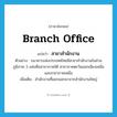 branch office แปลว่า?, คำศัพท์ภาษาอังกฤษ branch office แปลว่า สาขาสำนักงาน ประเภท N ตัวอย่าง ธนาคารแห่งประเทศไทยมีสาขาสำนักงานในส่วนภูมิภาค 3 แห่งคือสาขาภาคใต้ สาขาภาคตะวันออกเฉียงเหนือ และสาขาภาคเหนือ เพิ่มเติม สำนักงานที่แยกออกมาจากสำนักงานใหญ่ หมวด N