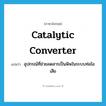 catalytic converter แปลว่า?, คำศัพท์ภาษาอังกฤษ catalytic converter แปลว่า อุปกรณ์ที่ช่วยลดสารเป็นพิษในระบบท่อไอเสีย ประเภท N หมวด N