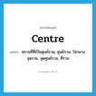 centre แปลว่า?, คำศัพท์ภาษาอังกฤษ centre แปลว่า สถานที่ที่เป็นศูนย์รวม, ศูนย์รวม, ใจกลาง, จุดรวม, จุดศูนย์รวม, ที่รวม ประเภท N หมวด N