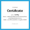 certificate แปลว่า?, คำศัพท์ภาษาอังกฤษ certificate แปลว่า ใบสำคัญ ประเภท N ตัวอย่าง ผมได้จ่ายเงินค่าที่พักของผมทดรองไปก่อนแล้วจึงจะเอาใบสำคัญไปเบิกเงินจากระทรวง เพิ่มเติม เอกสารที่รับรองข้อเท็จจริง ความถูกต้อง หรือสิทธิ หมวด N