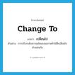 change to แปลว่า?, คำศัพท์ภาษาอังกฤษ change to แปลว่า เปลี่ยนไป ประเภท V ตัวอย่าง การปรับระดับความเข้มของจอภาพทำให้สีเปลี่ยนไปด้วยเช่นกัน หมวด V