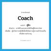 coach แปลว่า?, คำศัพท์ภาษาอังกฤษ coach แปลว่า ผู้ฝึก ประเภท N ตัวอย่าง เขาได้รับมอบหมายให้เป็นผู้ฝึกทหารใหม่ เพิ่มเติม ผู้นำในการปฏิบัติเพื่อให้เกิดความรู้ความเข้าใจจนเป็นหรือมีความชำนาญ หมวด N