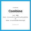 combine แปลว่า?, คำศัพท์ภาษาอังกฤษ combine แปลว่า ควบ ประเภท V ตัวอย่าง เจ้านายควบกิจการร้านแอร์กับร้านเครื่องยนต์เข้าด้วยกัน เพิ่มเติม เอารวมเข้าเป็นอันเดียวกันหรือเข้าคู่กัน หมวด V