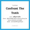 confront the truth แปลว่า?, คำศัพท์ภาษาอังกฤษ confront the truth แปลว่า เผชิญความจริง ประเภท V ตัวอย่าง ผู้ที่ปรับตัวได้ดีจะเผชิญความจริงอย่างกล้าหาญ โดยไม่พยายามบิดเบือนความจริงต่อผู้อื่น เพิ่มเติม ยอมรับในสิ่งที่เป็นอยู่ในปัจจุบัน หมวด V