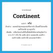 continent แปลว่า?, คำศัพท์ภาษาอังกฤษ continent แปลว่า ทวีป ประเภท N ตัวอย่าง ผมเคยไปทุกหนทุกแห่งที่อยากไป ตั้งแต่ขั้วโลกเหนือจดขั้วโลกใต้ ครบทุกทวีป เพิ่มเติม เปลือกโลกส่วนที่เป็นพื้นดินซึ่งมีขนาดใหญ่โตกว้างขวาง มี 7 ทวีป คือ เอเชีย ยุโรป ออสเตรเลีย แอฟริกา อเมริกาเหนือ อเมริกาใต้ และแอนตาร์กติกา หมวด N