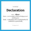 declaration แปลว่า?, คำศัพท์ภาษาอังกฤษ declaration แปลว่า ปฏิญญา ประเภท N ตัวอย่าง นานาประเทศได้เข้าร่วมกันตกลงทำปฏิญญาสากลว่าด้วยสิทธิมนุษยชน เพิ่มเติม การให้คำมั่นสัญญาหรือการแสดงยืนยันโดยถือเอาสิ่งศักดิ์สิทธิ์หรือความสุจริตใจเป็นที่ตั้ง หมวด N