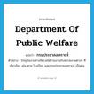 Department of public Welfare แปลว่า?, คำศัพท์ภาษาอังกฤษ Department of Public Welfare แปลว่า กรมประชาสงเคราะห์ ประเภท N ตัวอย่าง ปัจจุบันงานทางจิตเวชได้ร่วมงานกับหน่วยงานต่างๆ ที่เกี่ยวข้อง เช่น ศาล โรงเรียน และกรมประชาสงเคราะห์ เป็นต้น หมวด N