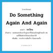 do something again and again แปลว่า?, คำศัพท์ภาษาอังกฤษ do something again and again แปลว่า วกเวียน ประเภท V ตัวอย่าง พอพ่อแม่กลับมารับลูกเขาก็ไม่ยอมไปอยู่ด้วยแล้ว พ่อแม่ก็ได้แต่วกเวียนเอาเงินมาให้ เพิ่มเติม กระทำการเดิมซ้ำๆ กันหลายครั้ง หมวด V