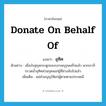 donate on behalf of แปลว่า?, คำศัพท์ภาษาอังกฤษ donate on behalf of แปลว่า อุทิศ ประเภท V ตัวอย่าง เมื่อบังสุกุลกระดูกของบรรพบุรุษเสร็จแล้ว พวกเราก็กรวดน้ำอุทิศส่วนกุศลแก่ผู้ที่ล่วงลับไปแล้ว เพิ่มเติม แผ่ส่วนบุญให้แก่ผู้ตายตามประเพณี หมวด V