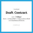 draft contract แปลว่า?, คำศัพท์ภาษาอังกฤษ draft contract แปลว่า ร่างสัญญา ประเภท N ตัวอย่าง นายกรัฐมนตรีได้ย้ำว่า ร่างสัญญาของโครงการนี้จะใช้เวลาภายในหนึ่งเดือนจะเสร็จเรียบร้อย หมวด N