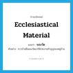 ecclesiastical material แปลว่า?, คำศัพท์ภาษาอังกฤษ ecclesiastical material แปลว่า ของวัด ประเภท N ตัวอย่าง ชาวบ้านยืมของวัดมาใช้ช่วยงานทำบุญของหมู่บ้าน หมวด N