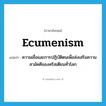 ecumenism แปลว่า?, คำศัพท์ภาษาอังกฤษ ecumenism แปลว่า ความเชื่อและการปฏิบัติตนเพื่อส่งเสริมความสามัคคีของคริสเตียนทั่วโลก ประเภท N หมวด N