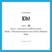 eh! แปลว่า?, คำศัพท์ภาษาอังกฤษ Eh! แปลว่า เอ๊ะ ประเภท INT ตัวอย่าง เอ๊ะตาแก่ผมขาวคนนี้ทำไมมาบ่อยจัง เพิ่มเติม คำที่เปล่งออกมาแสดงความฉงน ไม่เข้าใจ หรือไม่พอใจเป็นต้น หมวด INT