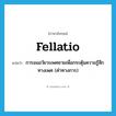 fellatio แปลว่า?, คำศัพท์ภาษาอังกฤษ fellatio แปลว่า การอมอวัยวะเพศชายเพื่อกระตุ้นความรู้สึกทางเพศ (คำทางการ) ประเภท N หมวด N