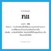 fill แปลว่า?, คำศัพท์ภาษาอังกฤษ fill แปลว่า ถม ประเภท V ตัวอย่าง การปรับเตรียมพื้นที่เพื่อลงรากฐานก่อสร้างอาคาร เวลานี้ได้ถมสระน้ำของวังลงเสียแล้วสระหนึ่ง เพิ่มเติม เอาดินหรือสิ่งอื่นๆ ใส่ลงไปในที่ที่เป็นหลุมเป็นบ่อ หรือเป็นแอ่งเพื่อให้เต็ม หมวด V