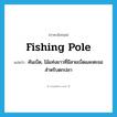 fishing pole แปลว่า?, คำศัพท์ภาษาอังกฤษ fishing pole แปลว่า คันเบ็ด, ไม้แท่งยาวที่มีสายเบ็ดและตะขอสำหรับตกปลา ประเภท N หมวด N