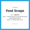 food scraps แปลว่า?, คำศัพท์ภาษาอังกฤษ food scraps แปลว่า เศษอาหาร ประเภท N ตัวอย่าง กาฝูงหนึ่งเคยกินเศษอาหารของมนุษย์ เมื่ออาหารน้อยลงผู้คนก็ไม่เหลือเศษไว้ให้กาอีก เพิ่มเติม อาหารที่เหลือและไม่ต้องการแล้ว หมวด N