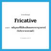 fricative แปลว่า?, คำศัพท์ภาษาอังกฤษ fricative แปลว่า พยัญชนะที่มีเสียงเสียดแทรกจากฐานกรณ์ (ในวิชาภาษาศาสตร์) ประเภท N หมวด N