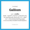 gallium แปลว่า?, คำศัพท์ภาษาอังกฤษ gallium แปลว่า แกลเลียม ประเภท N เพิ่มเติม ธาตุลำดับที่ 31 สัญลักษณ์ Ga เป็นโลหะสีขาวคล้ายเงิน ลักษณะเป็นของแข็ง หลอมละลายที่ 29.78 ํ ซ. เดือดที่ 2100 ํ ซ. ใช้ทำเทอร์โมมิเตอร์ชนิดใช้วัดอุณหภูมิสูงๆ สารประกอบแกลเลียมอาร์เซไนด์ใช้ประโยชน์เป็นวัตถุกึ่งตัวนำ หมวด N