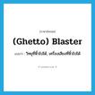 (ghetto) blaster แปลว่า?, คำศัพท์ภาษาอังกฤษ (ghetto) blaster แปลว่า วิทยุที่หิ้วไปได้, เครื่องเสียงที่หิ้วไปได้ ประเภท SL หมวด SL