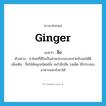 ginger แปลว่า?, คำศัพท์ภาษาอังกฤษ ginger แปลว่า ขิง ประเภท N ตัวอย่าง ยาไทยที่มีขิงเป็นส่วนประกอบจะช่วยขับลมได้ดี เพิ่มเติม ชื่อไม้ล้มลุกชนิดหนึ่ง เหง้ามีกลิ่น รสเผ็ด ใช้ประกอบอาหารและทำยาได้ หมวด N