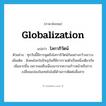 globalization แปลว่า?, คำศัพท์ภาษาอังกฤษ globalization แปลว่า โลกาภิวัตน์ ประเภท N ตัวอย่าง ทุกวันนี้มีการพูดถึงโลกาภิวัตน์กันอย่างกว้างขวาง เพิ่มเติม สังคมโลกในปัจจุบันที่มีการรวมตัวเป็นหนึ่งเดียวกันเพิ่มมากขึ้น เพราะผลสืบเนื่องมาจากความก้าวหน้าหรือการเปลี่ยนแปลงในเทคโนโลยีด้านการติดต่อสื่อสาร หมวด N