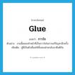 glue แปลว่า?, คำศัพท์ภาษาอังกฤษ glue แปลว่า กาวใจ ประเภท N ตัวอย่าง งานนี้ผมขอทำหน้าที่เป็นกาวใจในการแก้ปัญหาอีกครั้ง เพิ่มเติม ผู้ที่เป็นตัวเชื่อมให้ทั้งสองฝ่ายกลับมาคืนดีกัน หมวด N