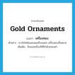 gold ornaments แปลว่า?, คำศัพท์ภาษาอังกฤษ gold ornaments แปลว่า เครื่องทอง ประเภท N ตัวอย่าง ชาวไฮโซนิยมสะสมเครื่องเพชร เครื่องทองทั้งหลาย เพิ่มเติม สิ่งของเครื่องใช้ที่ทำด้วยทองคำ หมวด N