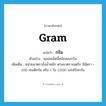 gram แปลว่า?, คำศัพท์ภาษาอังกฤษ gram แปลว่า กรัม ประเภท CLAS ตัวอย่าง พลอยเม็ดนี้หนักสองกรัม เพิ่มเติม หน่วยมาตราชั่งน้ำหนัก ตามมาตราเมตริก มีอัตรา = 100 เซนติกรัม หรือ 1 ใน 1,000 แห่งกิโลกรัม หมวด CLAS