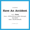 have an accident แปลว่า?, คำศัพท์ภาษาอังกฤษ have an accident แปลว่า เกิดเหตุ ประเภท V ตัวอย่าง ครั้งนี้เจ้าหน้าที่ระมัดระวังอยู่แล้ว เมื่อเกิดเหตุจึงติดตามได้ทันที เพิ่มเติม มีเรื่องที่ทำให้เกิดผลขึ้น หมวด V