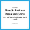 have no business doing something แปลว่า?, คำศัพท์ภาษาอังกฤษ have no business doing something แปลว่า ไม่ฉลาดในการทำบางสิ่ง, ผิดพลาดในการทำบางสิ่ง ประเภท IDM หมวด IDM