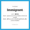 immigrant แปลว่า?, คำศัพท์ภาษาอังกฤษ immigrant แปลว่า ผู้อพยพ ประเภท N ตัวอย่าง ผู้อพยพจากเขมรจำนวนมากไม่ต้องการกลับประเทศของตนอีก เพิ่มเติม ผู้ที่ย้ายครอบครัวจากถิ่นหนึ่งไปอยู่อีกถิ่นหนึ่ง, ผู้ที่ยกพวกย้ายจากถิ่นเดิมไป หมวด N