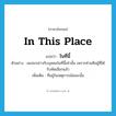 in this place แปลว่า?, คำศัพท์ภาษาอังกฤษ in this place แปลว่า ในที่นี้ ประเภท ADJ ตัวอย่าง ผมจะกล่าวกับบุคคลในที่นี้เท่านั้น เพราะท่านคือผู้ที่ได้รับคัดเลือกแล้ว เพิ่มเติม ที่อยู่ในเหตุการณ์ขณะนั้น หมวด ADJ